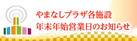 やまなしプラザ各施設　年末年始休館・営業時間変更のお知らせ